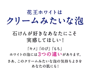 花王ホワイトはクリームみたいな泡 石けんが好きなあなたにこそ実感してほしい！「キメ」「のび」「もち」ホワイトの泡には3つの違いがあります。さあ、このクリームみたいな泡の気持ちよさをあなたの肌にも！