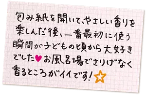 包み紙を開いて、やさしい香りを楽しんだ後、一番最初に使う瞬間が子どもの頃から大好きでした♥お風呂場でさりげなく香るところがイイです！
