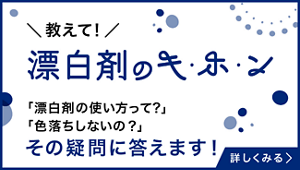 漂白剤のキ・ホ・ンページへ。 「漂白剤の使い方って？」「色落ちしないの？」などの疑問に答えます！