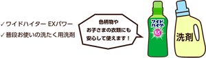 ワイドハイター EXパワー、普段お使いの洗たく用洗剤。色柄物やお子さまの衣類にも安心して使えます！