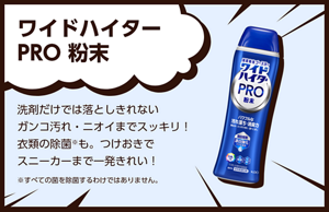 ワイドハイター PRO 粉末。洗剤だけでは落としきれないガンコ汚れ・ニオイまでスッキリ！衣類の除菌※も。つけおきでスニーカーまで一発きれい！※すべての菌を除菌するわけではありません。