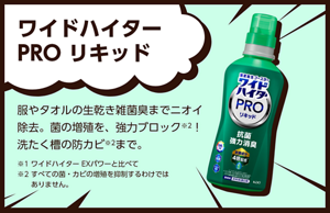 ワイドハイター PRO リキッド。服やタオルの生乾き雑菌臭までニオイ除去。菌の増殖を、強力ブロック※２！洗たく槽の防カビまで※2。※1ワイドハイター EXパワーと比べて ※2すべての菌・カビの増殖を抑制するわけではありません。