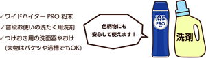 ワイドハイター PRO 粉末、普段お使いの洗たく用洗剤、つけおき用の洗面器やおけ。(大物はバケツや浴槽でもOK)色柄物にも安心して使えます！