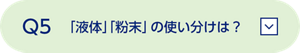Q5 「液体」「粉末」の使い分けは？