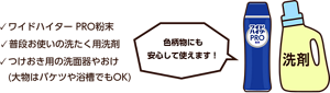 ワイドハイター PRO粉末、普段お使いの洗たく用洗剤、つけおき用の洗面器やおけ。(大物はバケツや浴槽でもOK)色柄物にも安心して使えます！