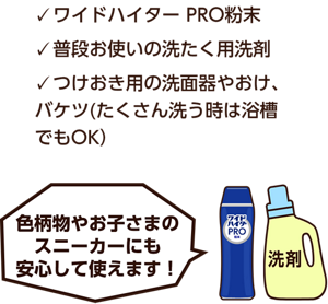 ワイドハイター PRO粉末、普段お使いの洗たく用洗剤、つけおき用の洗面器やおけ、バケツ(たくさん洗う時は浴槽でもOK)色柄物やお子さまのスニーカーにも安心して使えます！