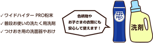 ワイドハイター PRO粉末、普段お使いの洗たく用洗剤、つけおき用の洗面器やおけ。色柄物やお子さまの衣類にも安心して使えます！