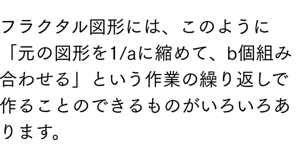 フラクタル図形には、このように「元の図形を1/aに縮めて、b個組み合わせる」という作業の繰り返しで作ることのできるものがいろいろあります。