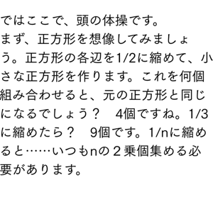 ではここで、頭の体操です。 まず、正方形を想像してみましょう。正方形の各辺を1/2に縮めて、小さな正方形を作ります。これを何個組み合わせると、元の正方形と同じになるでしょう？　4個ですね。1/3に縮めたら？　9個です。1/nに縮めると……いつもnの２乗個集める必要があります。