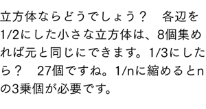 立方体ならどうでしょう？　各辺を1/2にした小さな立方体は、8個集めれば元と同じにできます。1/3にしたら？　27個ですね。1/nに縮めるとnの3乗個が必要です。