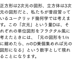 正方形は2次元の図形、立方体は3次元の図形だと、私たちが普段習っているユークリッド幾何学では考えます。この「次元」という量Dは、それぞれの単位図形をフラクタル風に考えたときには、「元の図形を1/nに縮めたら、nのD乗個集めれば元の図形になる」という数字として現れることになります。