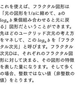これを使えば、フラクタル図形は「元の図形を1/aに縮めて、aの log_a⁡b 乗個組み合わせると元に戻る」図形だということができます。先ほどのユークリッド次元の考え方をマネして、この log_a⁡b を「フラクタル次元」と呼びます。フラクタル次元Dは、それぞれのフラクタル図形に対して決まる、その図形の特徴を表した量になります。そして多くの場合一般に、整数ではない値（非整数の値）をとります。