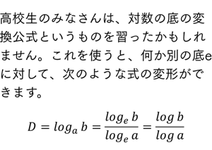 高校生のみなさんは、対数の底の変換公式というものを習ったかもしれません。これを使うと、何か別の底eに対して、次のような式の変形ができます。 D=log_a⁡b=log_e⁡b/log_e⁡a =log⁡b/log⁡a 