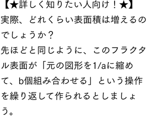 【★詳しく知りたい人向け！★】 実際、どれくらい表面積は増えるのでしょうか？ 先ほどと同じように、このフラクタル表面が「元の図形を1/aに縮めて、b個組み合わせる」という操作を繰り返して作られるとしましょう。