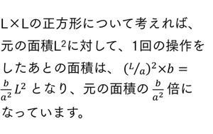 L×Lの正方形について考えれば、元の面積L2Lの２乗に対して、1回の操作をしたあとの面積は、 (L⁄a)^2×b=b/a^2  L^2 となり、元の面積の b/a^2  倍になっています。