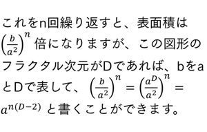 これをn回繰り返すと、表面積は (b/a^2 )^n 倍になりますが、この図形のフラクタル次元がDであれば、bをaとDで表して、 (b/a^2 )^n=(a^D/a^2 )^n=a^(n(D-2)) と書くことができます。