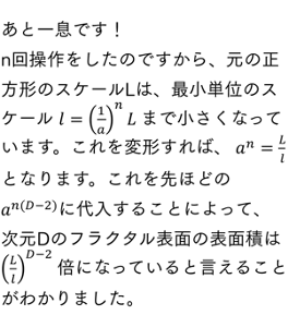 あと一息です！ n回操作をしたのですから、最小単位のスケールlは、元の正方形のスケールLに対しては、最小単位のスケール l=(1/a)^n L まで小さくなっていますと表せます。これを変形すれば、 a^n=L/l とわかなります。これを先ほどのa^(n(D-2))に代入することによってですから、界面がフラクタル次元Dのフラクタル図形だったとき、表面の表面積は (L/l)^(D-2) 倍になっていると言えることがわかりました。