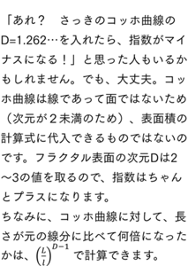 「あれ？　さっきのコッホ曲線のD=1.262…を入れたら、指数がマイナスになる！」と思った人もいるかもしれません。でも、大丈夫。コッホ曲線は線であって面ではないため（次元が２未満のため）、表面積の計算式に代入できるものではないのですできないのです。フラクタル表面の次元Dは2～3の値を取るります（ので、指数はちゃんとプラスになります）。 ちなみに、コッホ曲線に対しては、長さが元の線分に比べて何倍になったかは、かを(L/l)^(D-1) で計算できます。でも、これは表面積の比の計算です。線分の長さの比であれば、指数はD-1になります（もしこれが体積比だったら？　そう、D-3になります）。