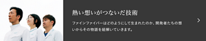 熱い想いが繋いだ技術　ファインファイバーはどのようにして生まれたのか、開発者たちの想いからその物語を紐解いていきます。「＃003 ファインファイバー　花王のイノベーションは、“異なる分野の研究者同士の連携”で生まれる。」へ遷移します