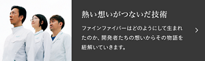 熱い想いが繋いだ技術　ファインファイバーはどのようにして生まれたのか、開発者たちの想いからその物語を紐解いていきます。「＃003 ファインファイバー　花王のイノベーションは、“異なる分野の研究者同士の連携”で生まれる。」へ遷移します