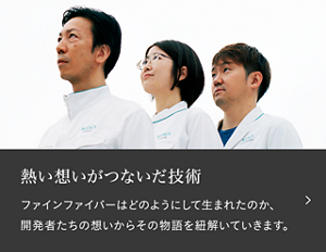 熱い想いが繋いだ技術　ファインファイバーはどのようにして生まれたのか、開発者たちの想いからその物語を紐解いていきます。「＃003 ファインファイバー　花王のイノベーションは、“異なる分野の研究者同士の連携”で生まれる。」へ遷移します