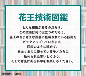 花王技術図鑑 どんな技術があるのだろう、この技術は何に役立つのだろう。花王のさまざまな商品に搭載されている技術をピックアップしていきます。図鑑のように眺めて、あたりまえに使っているモノたちに込められた思いとくふう、そして背後にある科学をお楽しみください。