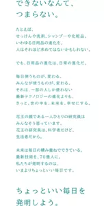 できないなんて、つまらない。 たとえば、せっけんや洗剤、シャンプーや化粧品。いわゆる日用品の進化を、人はそれほど求めていないかもしれない。 でも、日用品の進化は、日常の進化だ。 毎日使うものが、変わる。みんなが使うものが、変わる。それは、一部の人しか使わない最新テクノロジーの進化よりも、きっと、世の中を、未来を、幸せにする。 花王の顔である一人ひとりの研究員はみんなそう思っています。花王の研究員は、科学者だけど、生活者だから。 未来は毎日の積み重ねでできている。最新技術を、７０億人に。私たちが発明するのは、いまよりちょっといい毎日です。 ちょっといい毎日を発明しよう。