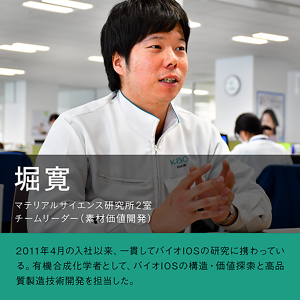 堀寛　マテリアル・サイエンス研究所2室 チームリーダー（素材価値開発）の写真　2011年4月の入社以来、一貫してバイオIOSの研究に携わっている。有機合成化学者として、バイオIOSの構造・価値探索と高品質製造技術開発を担当した。