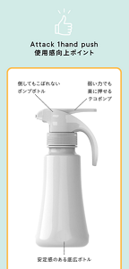 Attack 1hand push使用感向上ポイント  ・倒してもこぼれないポンプボトル ・弱い力でも楽に押せるテコポンプ ・安定感のある底広ボトル