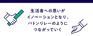 生活者への思いがイノベーションとなり、 バトンリレーのようにつながっていく