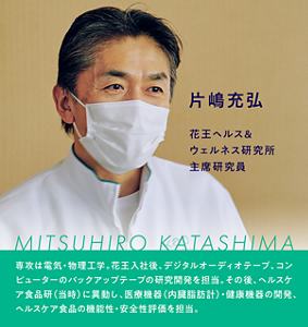 片嶋充弘 花王ヘルス＆ウェルネス研究所 主席研究員　専攻は電気・物理工学。花王入社後、デジタルオーディオテープ、コンピューターのバックアップの研究開発を担当。その後、ヘルスケア食品研（当時）に異動し、医療機器（内臓脂肪計）・健康機器の開発、ヘルスケア食品の機能性・安全性評価を担当。