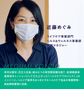 近藤めぐみ ライフケア事業部門 ヘルス＆ウェルネス事業部 開発マネージャー　専攻は薬学。花王入社後、紙おむつの研究開発を経て、新規健康事業開発をミッションとして立ち上がった「ヘルスケアプロジェクト」のメンバーに。ヘルシア緑茶をはじめとするヘルスケア食品の事業開発・商品開発業務に従事。