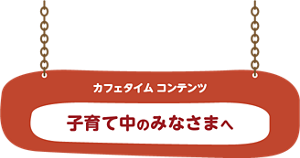 カフェタイム コンテンツ 子育て中のみなさまへ
