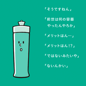 「そうですねん」「前世は何の容器やったんやろか」「メリットはん・・・」「メリットはん!?」「ではないみたいや」「ないんかい」
