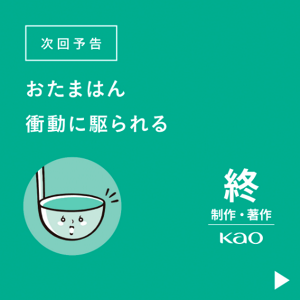 次回予告 おたまはん、衝動に駆られる　終 制作・著作 Kao