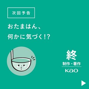 次回予告 おたまはん、何かに気づく!?　終 制作・著作 Kao