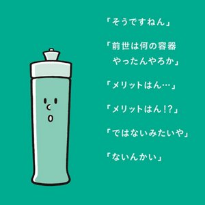 「そうですねん」「前世は何の容器やったんやろか」「メリットはん・・・」「メリットはん!?」「ではないみたいや」「ないんかい」