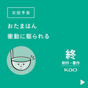 次回予告 おたまはん、衝動に駆られる　終 制作・著作 Kao