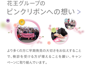 花王グループの「ピンクリボンへの想い」　より多くの方に早期発見の大切さをお伝えすることで、検診を受ける方が増えることを願い、キャンペーンに取り組んでいます。