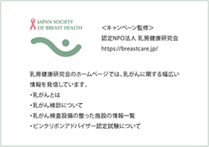 JAPAN SOCIETY OF BREAST HEALTH　＜キャンペーン監修＞認定NPO法人乳房健康研究会　認定NPO法人乳房健康研究会のホームページでは、乳がんに関する幅広い情報を発信しています。
