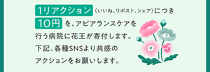  1リアクション（いいね、リポスト、シェア）につき 10円を、アピアランスケアを行う病院に花王が寄付します。下記、各種SNSより共感の アクションをお願いします。