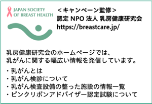 JAPAN SOCIETY OF BREAST HEALTH　＜キャンペーン監修＞認定NPO法人乳房健康研究会　認定NPO法人乳房健康研究会のホームページでは、乳がんに関する幅広い情報を発信しています。