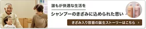 誰もが快適な生活を シャンプーのきざみに込められた思い きざみ入り容器の誕生ストーリーはこちら