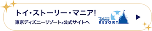 トイ・ストーリー・マニア！ 東京ディズニーリゾート®公式サイトへ