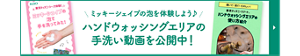 ミッキーシェイプの泡を体験しよう♪ ハンドウォッシングエリアの 手洗い動画を公開中！ミッキーシェイプの泡で手洗いしようページへ遷移します。