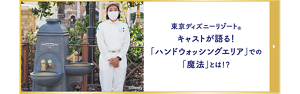 東京ディズニーリゾート®キャストが語る！「ハンドウォッシングエリア」での「魔法」とは！？記事ページへ遷移します。