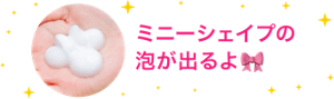 ミニーシェイプの 泡が出るよ