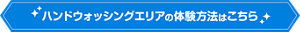 ハンドウォッシングエリアの体験方法はこちら