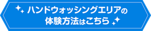 ハンドウォッシングエリアの体験方法はこちら