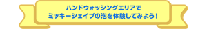 ハンドウォッシングエリアで ミッキーシェイプの泡を体験してみよう！